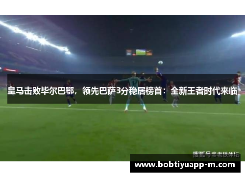 皇马击败毕尔巴鄂，领先巴萨3分稳居榜首：全新王者时代来临
