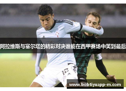 阿拉维斯与塞尔塔的精彩对决谁能在西甲赛场中笑到最后